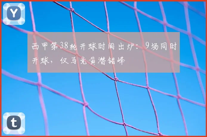 西甲第38轮开球时间出炉:9场同时开球,仅马竞黄潜错峰