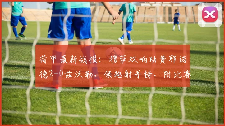 荷甲最新战报:穆萨双响助费耶诺德2-0兹沃勒,领跑射手榜,附比赛分析与集锦