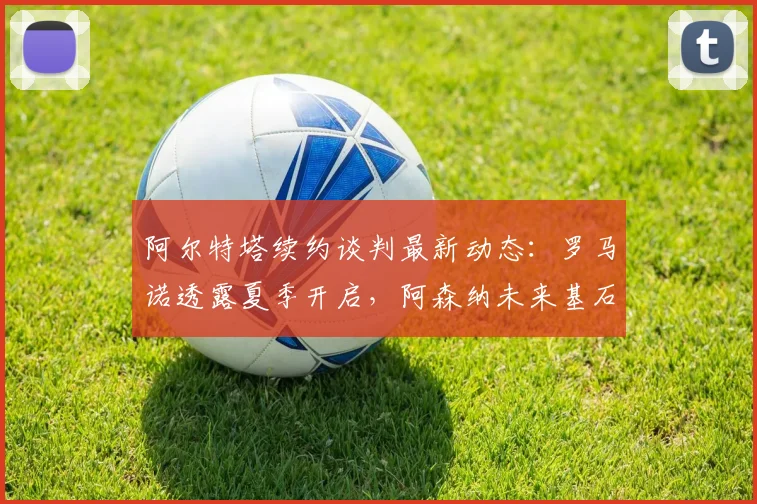 阿尔特塔续约谈判最新动态：罗马诺透露夏季开启，阿森纳未来基石将定