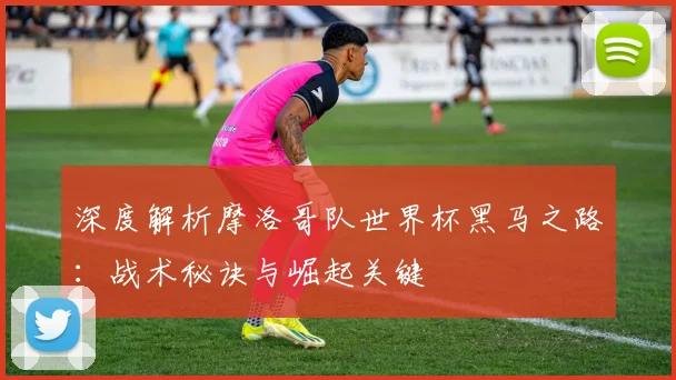 深度解析摩洛哥队世界杯黑马之路：战术秘诀与崛起关键