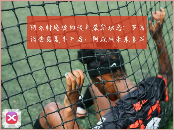 阿尔特塔续约谈判最新动态：罗马诺透露夏季开启，阿森纳未来基石将定