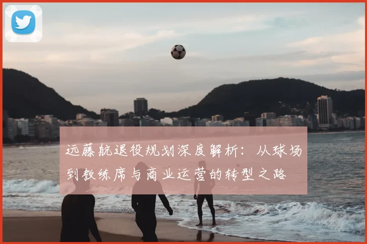 远藤航退役规划深度解析:从球场到教练席与商业运营的转型之路